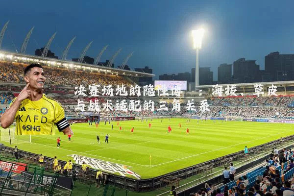决赛场地的隐性博弈:海拔、草皮与战术适配的三角关系