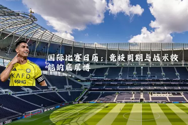国际比赛日历：竞技周期与战术效能的底层博弈
