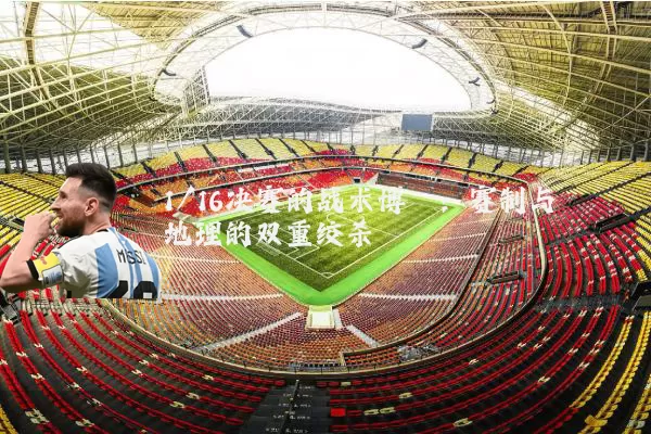 1/16决赛的战术博弈：赛制与地理的双重绞杀